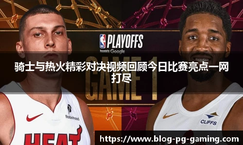 骑士与热火精彩对决视频回顾今日比赛亮点一网打尽