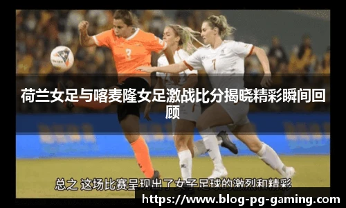 荷兰女足与喀麦隆女足激战比分揭晓精彩瞬间回顾